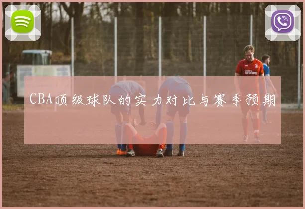 CBA顶级球队的实力对比与赛季预期