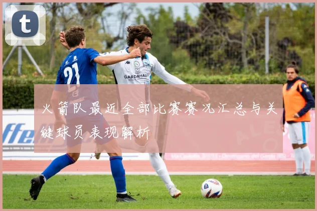 火箭队最近全部比赛赛况汇总与关键球员表现解析