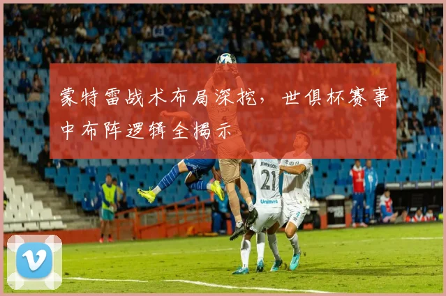 蒙特雷战术布局深挖,世俱杯赛事中布阵逻辑全揭示