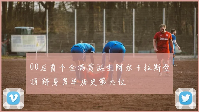 00后首个全满贯诞生阿尔卡拉斯登顶 跻身男单历史第九位