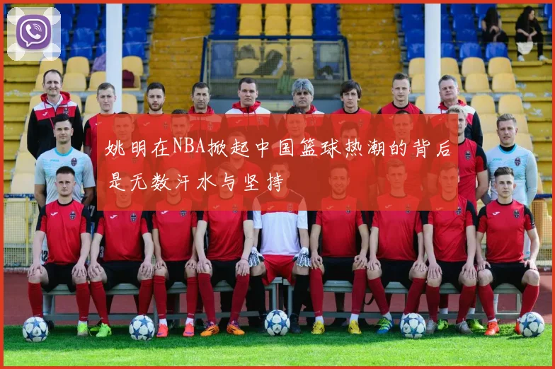 姚明在NBA掀起中国篮球热潮的背后是无数汗水与坚持