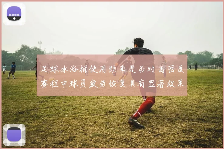足球冰浴桶使用频率是否对高密度赛程中球员疲劳恢复具有显著效果