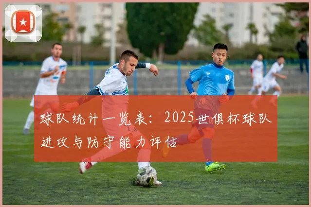 球队统计一览表：2025世俱杯球队进攻与防守能力评估